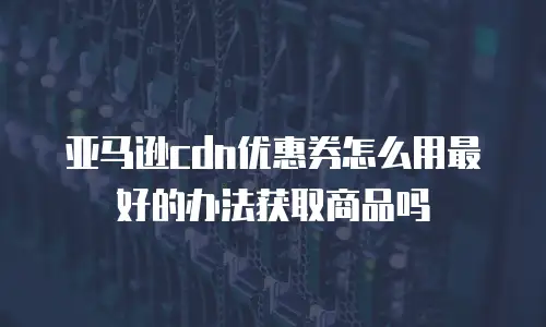 亚马逊cdn优惠券怎么用最好的办法获取商品吗
