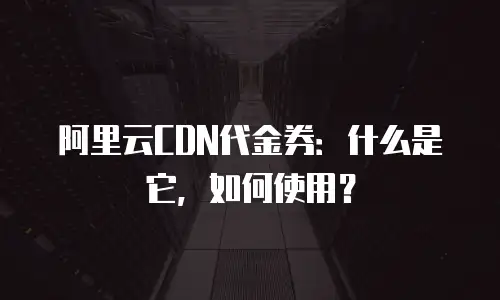 阿里云CDN代金券：什么是它，如何使用？