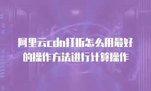 阿里云cdn打折怎么用最好的操作方法进行计算操作