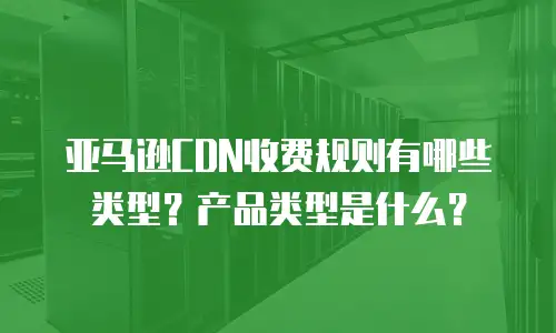 亚马逊CDN收费规则有哪些类型？产品类型是什么？