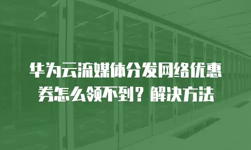 华为云流媒体分发网络优惠券怎么领不到？解决方法
