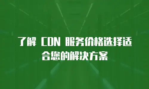 了解 CDN 服务价格选择适合您的解决方案
