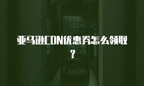 亚马逊CDN优惠券怎么领取？