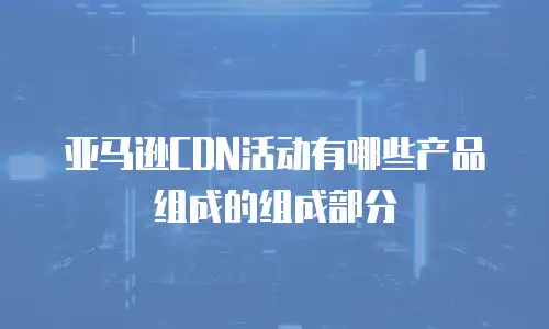 亚马逊CDN活动有哪些产品组成的组成部分