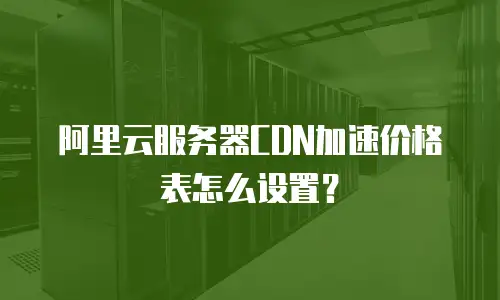 阿里云服务器CDN加速价格表怎么设置？