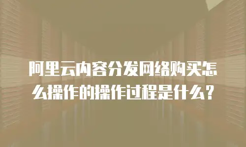 阿里云内容分发网络购买怎么操作的操作过程是什么？