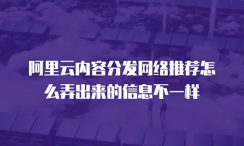 阿里云内容分发网络推荐怎么弄出来的信息不一样