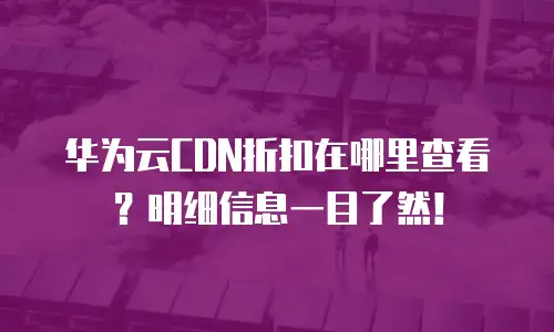 华为云CDN折扣在哪里查看？明细信息一目了然！