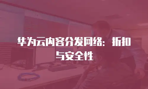 华为云内容分发网络：折扣与安全性