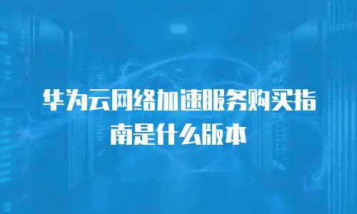 华为云网络加速服务购买指南是什么版本
