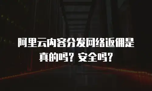 阿里云内容分发网络返佣是真的吗？安全吗？