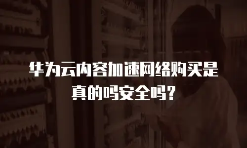 华为云内容加速网络购买是真的吗安全吗？