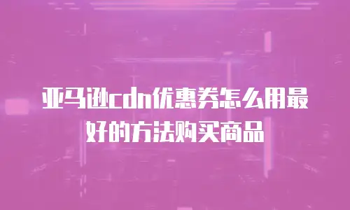 亚马逊cdn优惠券怎么用最好的方法购买商品