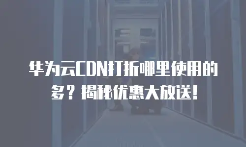 华为云CDN打折哪里使用的多？揭秘优惠大放送！