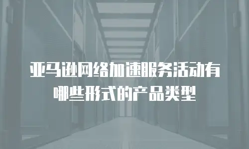 亚马逊网络加速服务活动有哪些形式的产品类型