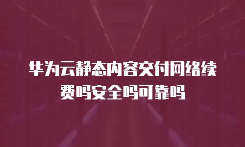 华为云静态内容交付网络续费吗安全吗可靠吗