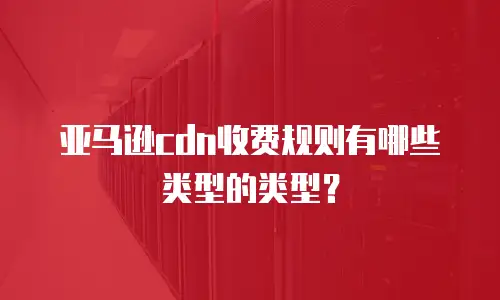 亚马逊cdn收费规则有哪些类型的类型？