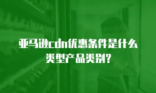 亚马逊cdn优惠条件是什么类型产品类别？