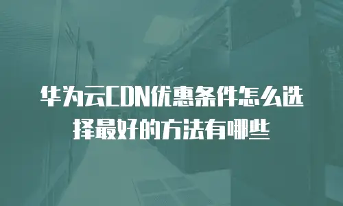 华为云CDN优惠条件怎么选择最好的方法有哪些