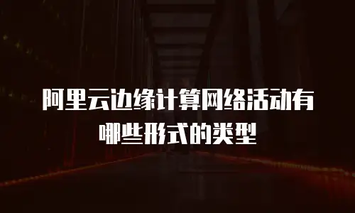 阿里云边缘计算网络活动有哪些形式的类型