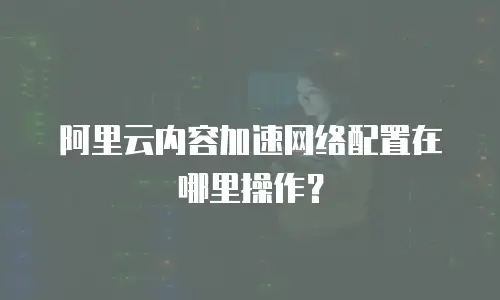 阿里云内容加速网络配置在哪里操作？