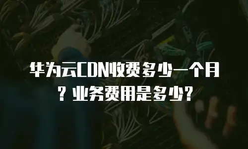 华为云CDN收费多少一个月？业务费用是多少？