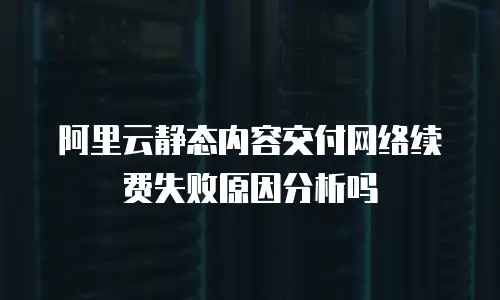 阿里云静态内容交付网络续费失败原因分析吗