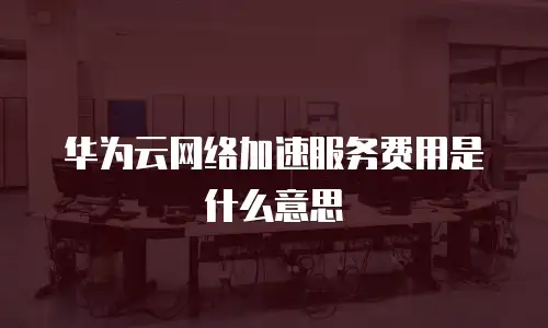 华为云网络加速服务费用是什么意思