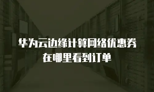 华为云边缘计算网络优惠券在哪里看到订单