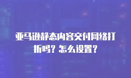 亚马逊静态内容交付网络打折吗？怎么设置？