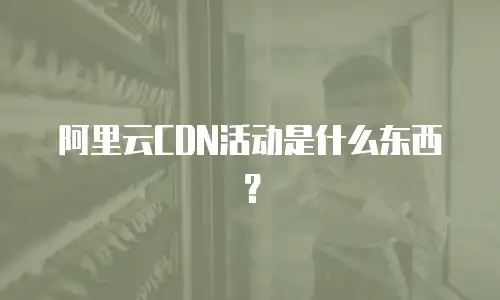 阿里云CDN活动是什么东西？