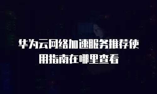 华为云网络加速服务推荐使用指南在哪里查看