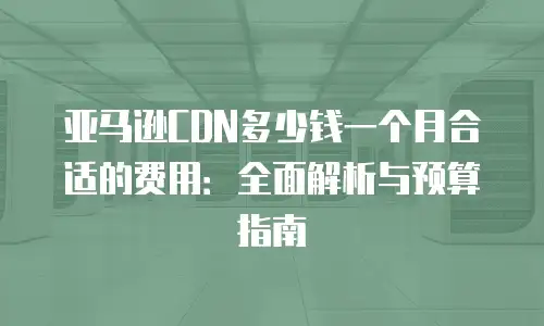 亚马逊CDN多少钱一个月合适的费用：全面解析与预算指南
