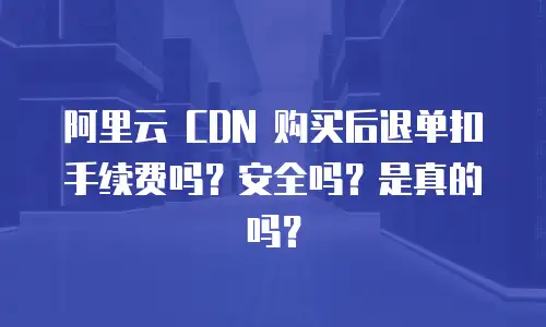 阿里云 CDN 购买后退单扣手续费吗？安全吗？是真的吗？