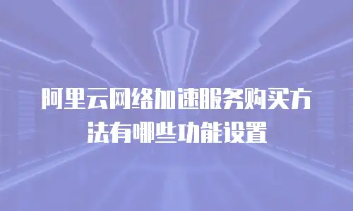 阿里云网络加速服务购买方法有哪些功能设置