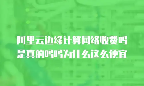 阿里云边缘计算网络收费吗是真的吗吗为什么这么便宜