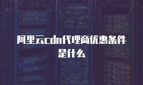 阿里云cdn代理商优惠条件是什么