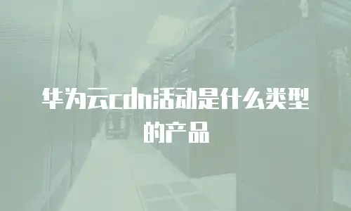 华为云cdn活动是什么类型的产品