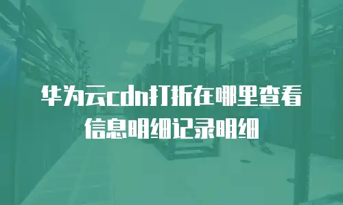 华为云cdn打折在哪里查看信息明细记录明细