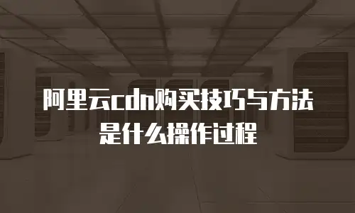 阿里云cdn购买技巧与方法是什么操作过程