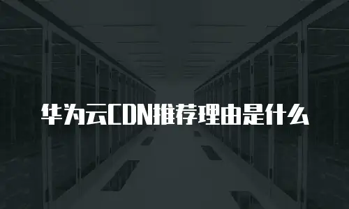 华为云CDN推荐理由是什么