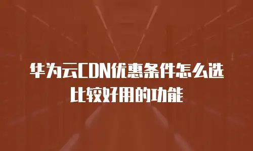 华为云CDN优惠条件怎么选比较好用的功能