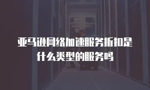 亚马逊网络加速服务折扣是什么类型的服务吗