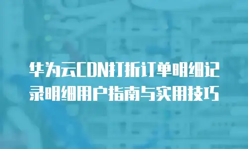 华为云CDN打折订单明细记录明细用户指南与实用技巧 