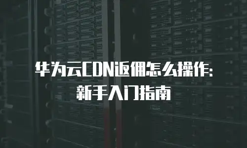 华为云CDN返佣怎么操作：新手入门指南