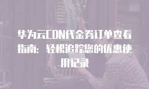 华为云CDN代金券订单查看指南：轻松追踪您的优惠使用记录