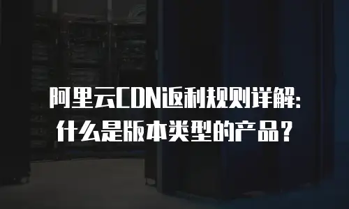 阿里云CDN返利规则详解：什么是版本类型的产品？