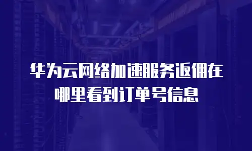 华为云网络加速服务返佣在哪里看到订单号信息
