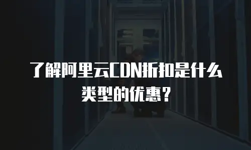 了解阿里云CDN折扣是什么类型的优惠？