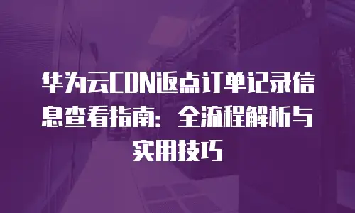 华为云CDN返点订单记录信息查看指南：全流程解析与实用技巧